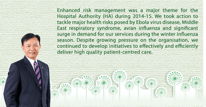 Enhanced risk management was a major theme for the Hospital Authority (HA) during 2014-15. We took action to tackle major health risks posed by Ebola virus disease, Middle East respiratory syndrome, avian influenza and significant surge in demand for our services during the winter influenza season. Despite growing pressure on the organisation, we continued to develop initiatives to effectively and efficiently deliver high quality patient-centred care.